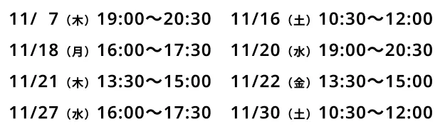 11/7(木)19:00〜20:30、11/16(土)10:30〜12:00、11/18(火)16:00〜17:30、11/20(水)19:00〜20:30、11/21(木)13:30〜15:00、11/22(金)13:30〜15:00、11/27(水)16:00〜17:30、11/30(土)10:30〜12:00